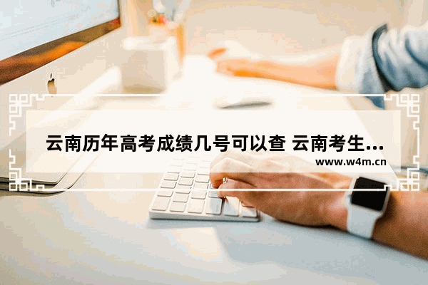 云南历年高考成绩几号可以查 云南考生几号查高考分数线