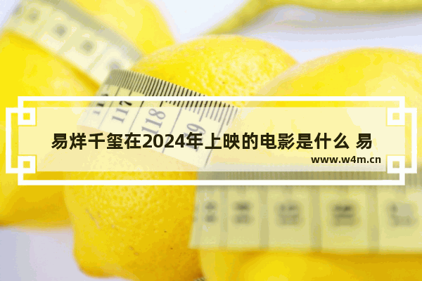 易烊千玺在2024年上映的电影是什么 易烊千玺最新电影作品有哪些呢