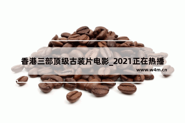 香港三部顶级古装片电影_2021正在热播的十部电视剧古装剧