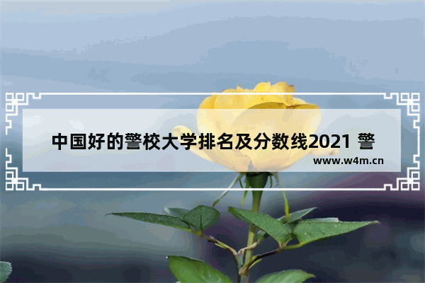 中国好的警校大学排名及分数线2021 警察大学排名高考分数线