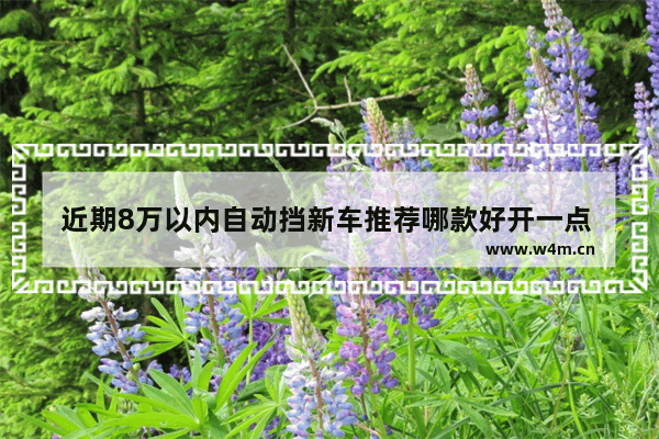 近期8万以内自动挡新车推荐哪款好开一点 近期8万以内自动挡新车推荐哪款好开一点