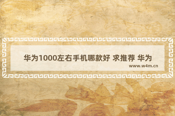 华为1000左右手机哪款好 求推荐 华为一千多手机推荐哪款比较好呢