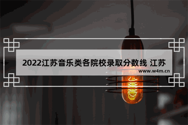 2022江苏音乐类各院校录取分数线 江苏艺考生高考分数线音乐