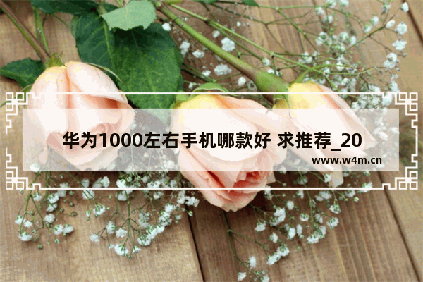 华为1000左右手机哪款好 求推荐_2021年华为1000到1500的手机推荐