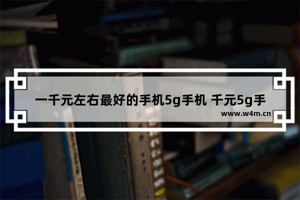 一千元左右最好的手机5g手机 千元5g手机推荐一款有哪些