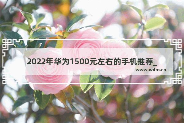 2022年华为1500元左右的手机推荐_好用手机推荐一千以内