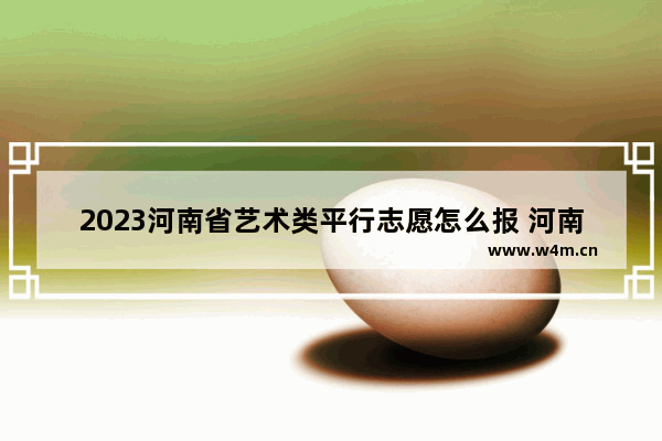 2023河南省艺术类平行志愿怎么报 河南高考分数线怎么报志愿