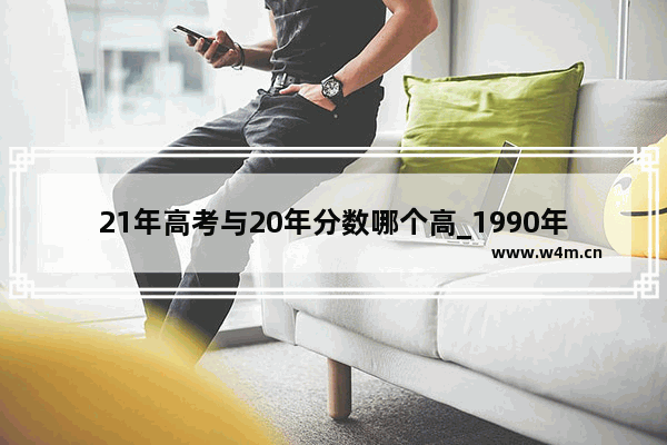 21年高考与20年分数哪个高_1990年全国高考录取分数线排名