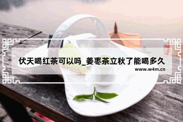 伏天喝红茶可以吗_姜枣茶立秋了能喝多久