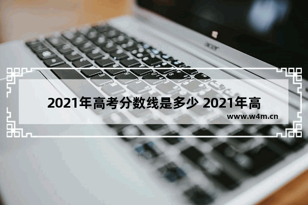 2021年高考分数线是多少 2021年高考分数线多高