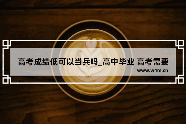 高考成绩低可以当兵吗_高中毕业 高考需要多大分数才能参军当兵?高考分数低的话能参军吗