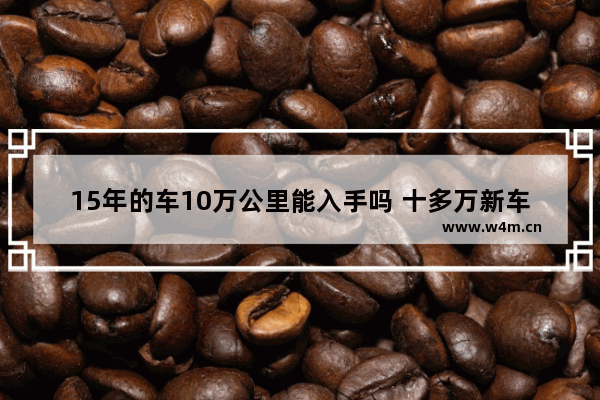 15年的车10万公里能入手吗 十多万新车推荐哪款车好一点