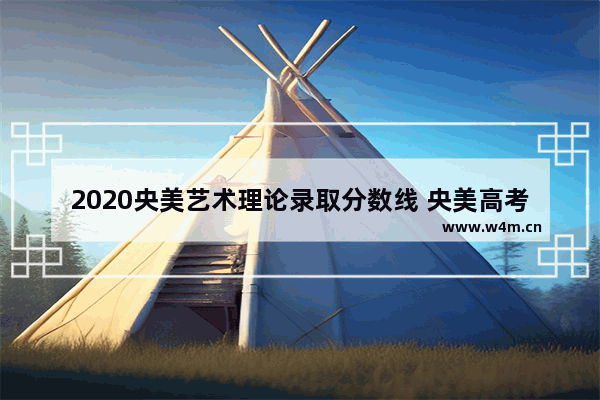 2020央美艺术理论录取分数线 央美高考分数线是多少