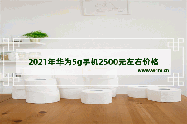 2021年华为5g手机2500元左右价格的哪款手机好_1500元左右荣耀5g手机推荐