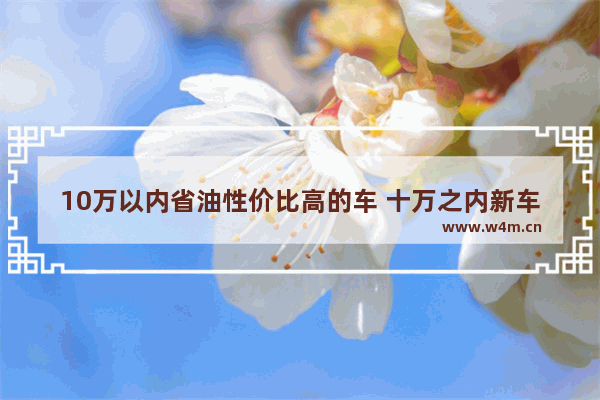 10万以内省油性价比高的车 十万之内新车推荐哪款比较好开省油