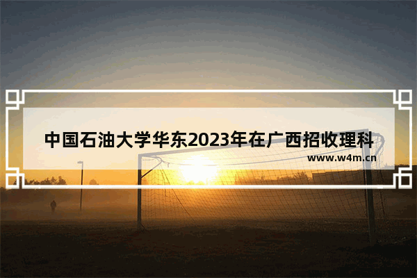 中国石油大学华东2023年在广西招收理科考生录取分数线 石油大学华东高考分数线