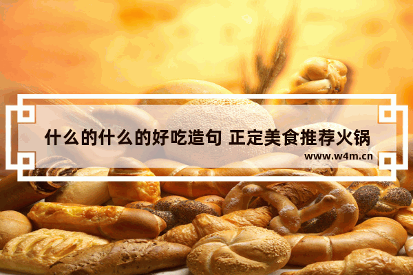 什么的什么的好吃造句 正定美食推荐火锅