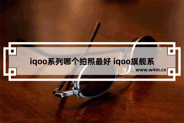 iqoo系列哪个拍照最好 iqoo旗舰系列手机推荐