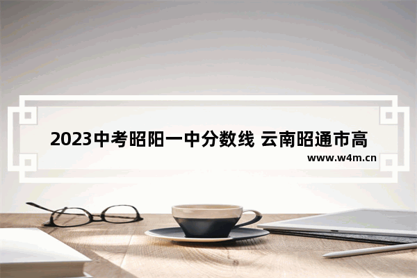 2023中考昭阳一中分数线 云南昭通市高考分数线