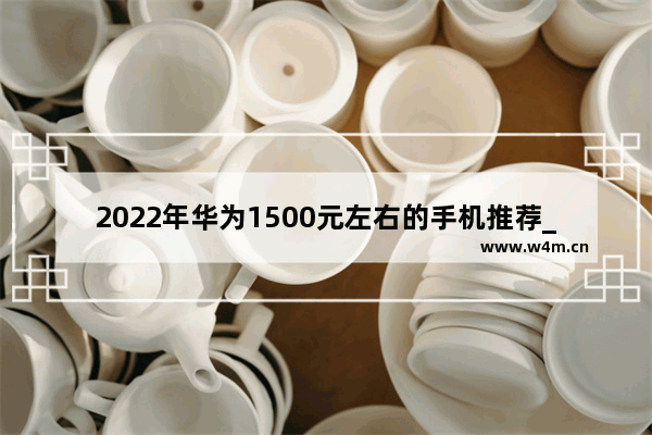 2022年华为1500元左右的手机推荐_2021华为4g手机有哪些值得购买