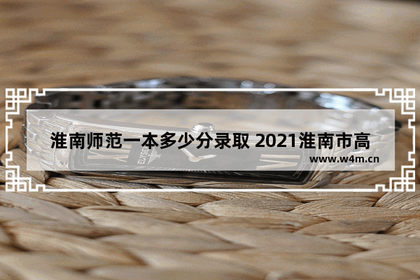 淮南师范一本多少分录取 2021淮南市高考分数线