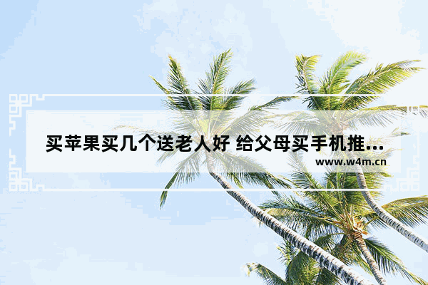 买苹果买几个送老人好 给父母买手机推荐苹果手机