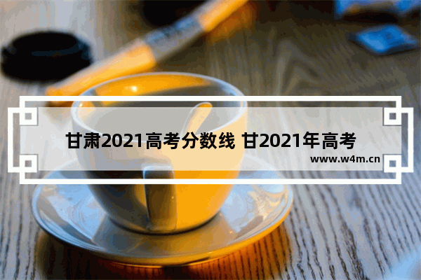 甘肃2021高考分数线 甘2021年高考分数线