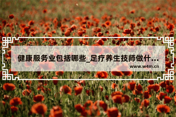 健康服务业包括哪些_足疗养生技师做什么的