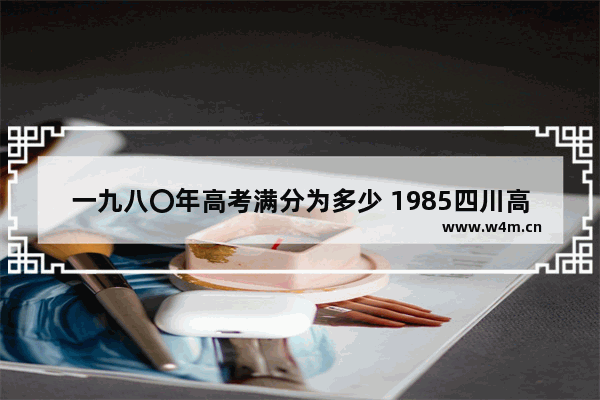 一九八〇年高考满分为多少 1985四川高考分数线