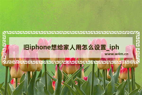 旧iphone想给家人用怎么设置_iphone可以定位亲人的位置吗