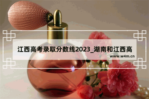 江西高考录取分数线2023_湖南和江西高考哪个省分数线高