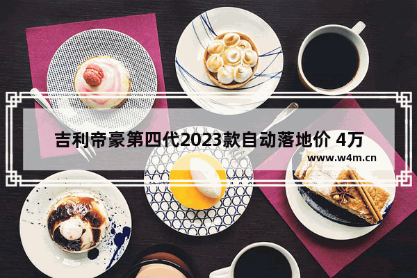 吉利帝豪第四代2023款自动落地价 4万自动挡新车推荐哪款好一点