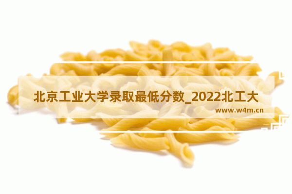 北京工业大学录取最低分数_2022北工大秋季开学时间