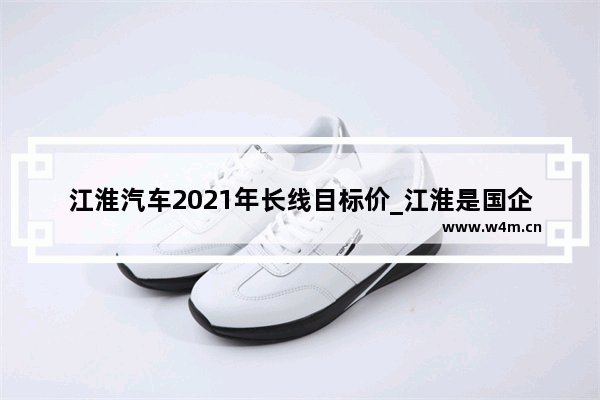 江淮汽车2021年长线目标价_江淮是国企吗