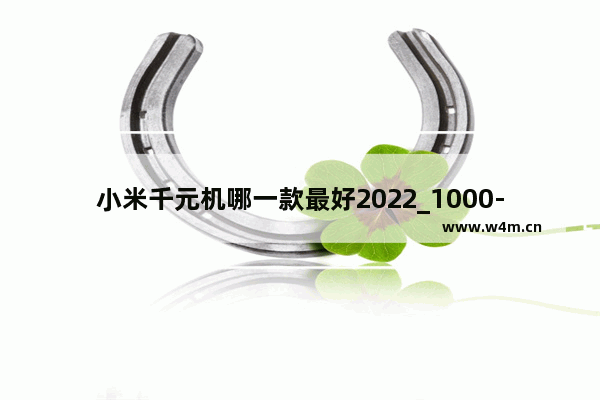 小米千元机哪一款最好2022_1000-1600左右小米手机