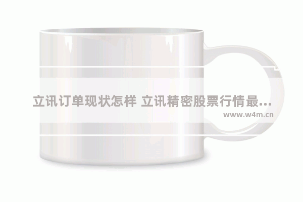 立讯订单现状怎样 立讯精密股票行情最新消息