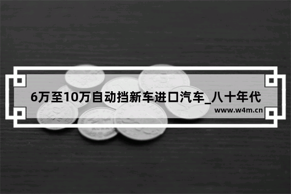 6万至10万自动挡新车进口汽车_八十年代 进口小汽车花了多少钱