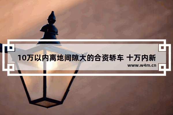 10万以内离地间隙大的合资轿车 十万内新车推荐合资车型排行榜最新