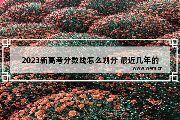 2023新高考分数线怎么划分 最近几年的高考分数线