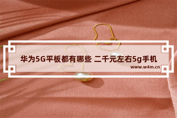 华为5G平板都有哪些 二千元左右5g手机推荐华为平板有哪些