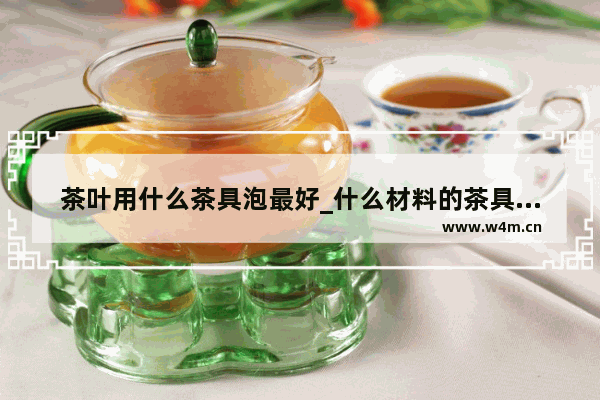 茶叶用什么茶具泡最好_什么材料的茶具泡茶最好