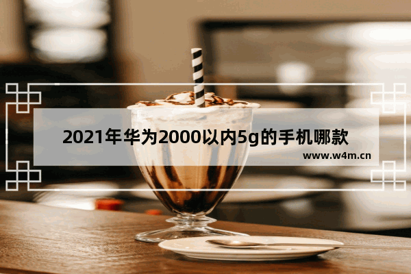 2021年华为2000以内5g的手机哪款性价比高_2021年20000左右的5G华为手机有哪些