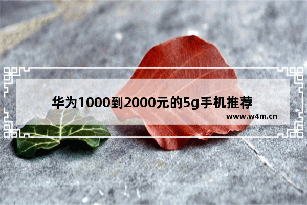 华为1000到2000元的5g手机推荐 现在华为二千元左右5g手机推荐哪款