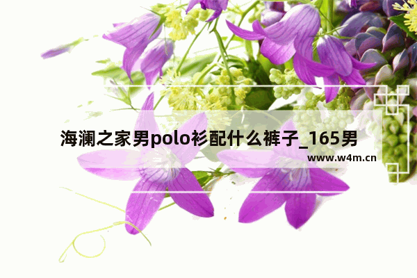 海澜之家男polo衫配什么裤子_165男生成熟穿搭