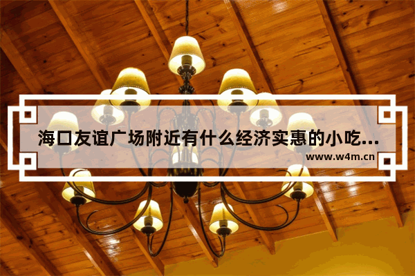 海口友谊广场附近有什么经济实惠的小吃吗 海口国贸附近美食推荐地址