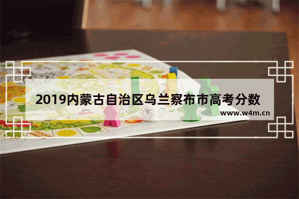 2019内蒙古自治区乌兰察布市高考分数 2919年内蒙高考分数线