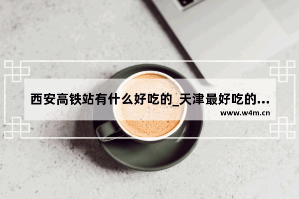 西安高铁站有什么好吃的_天津最好吃的出名小馆