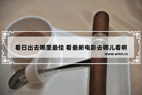 看日出去哪里最佳 看最新电影去哪儿看啊