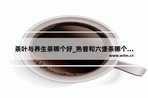 茶叶与养生茶哪个好_熟普和六堡茶哪个更养生