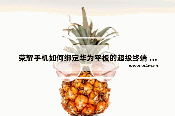 荣耀手机如何绑定华为平板的超级终端 实用手机推荐华为平板有哪些